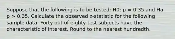 Suppose that the following is to be tested: H0: p = 0.35 and Ha: p > 0.35. Calculate the observed z-statistic for the following sample data: Forty out of eighty test subjects have the characteristic of interest. Round to the nearest hundredth.