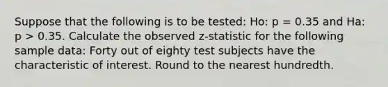 Suppose that the following is to be tested: Ho: p = 0.35 and Ha: p > 0.35. Calculate the observed z-statistic for the following sample data: Forty out of eighty test subjects have the characteristic of interest. Round to the nearest hundredth.