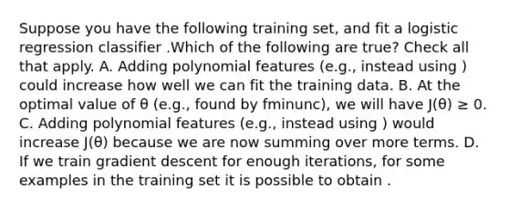 Suppose you have the following training set, and fit a logistic regression classifier .Which of the following are true? Check all that apply. A. Adding polynomial features (e.g., instead using ) could increase how well we can fit the training data. B. At the optimal value of θ (e.g., found by fminunc), we will have J(θ) ≥ 0. C. Adding polynomial features (e.g., instead using ) would increase J(θ) because we are now summing over more terms. D. If we train gradient descent for enough iterations, for some examples in the training set it is possible to obtain .