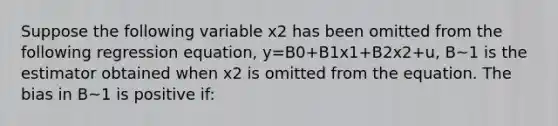 Suppose the following variable x2 has been omitted from the following regression equation, y=B0+B1x1+B2x2+u, B~1 is the estimator obtained when x2 is omitted from the equation. The bias in B~1 is positive if: