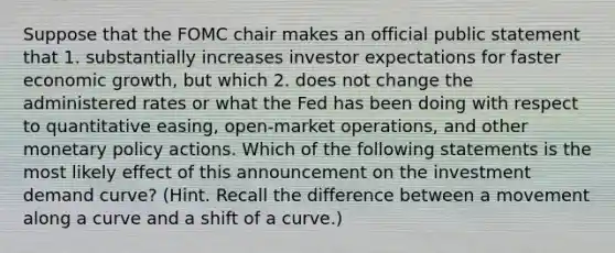 Suppose that the FOMC chair makes an official public statement that 1. substantially increases investor expectations for faster economic growth, but which 2. does not change the administered rates or what the Fed has been doing with respect to quantitative easing, open-market operations, and other monetary policy actions. Which of the following statements is the most likely effect of this announcement on the investment demand curve? (Hint. Recall the difference between a movement along a curve and a shift of a curve.)