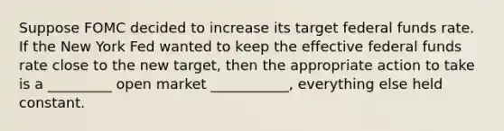 Suppose FOMC decided to increase its target federal funds rate. If the New York Fed wanted to keep the effective federal funds rate close to the new target, then the appropriate action to take is a _________ open market ___________, everything else held constant.