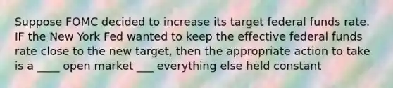 Suppose FOMC decided to increase its target federal funds rate. IF the New York Fed wanted to keep the effective federal funds rate close to the new target, then the appropriate action to take is a ____ open market ___ everything else held constant