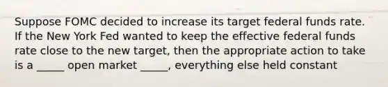 Suppose FOMC decided to increase its target federal funds rate. If the New York Fed wanted to keep the effective federal funds rate close to the new target, then the appropriate action to take is a _____ open market _____, everything else held constant