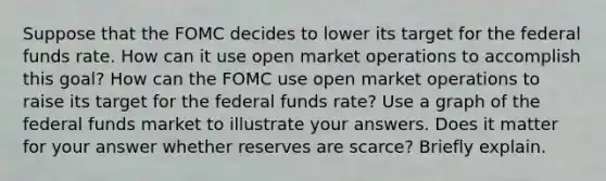 Suppose that the FOMC decides to lower its target for the federal funds rate. How can it use open market operations to accomplish this goal? How can the FOMC use open market operations to raise its target for the federal funds rate? Use a graph of the federal funds market to illustrate your answers. Does it matter for your answer whether reserves are scarce? Briefly explain.