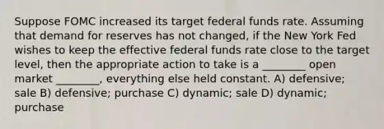 Suppose FOMC increased its target federal funds rate. Assuming that demand for reserves has not changed, if the New York Fed wishes to keep the effective federal funds rate close to the target level, then the appropriate action to take is a ________ open market ________, everything else held constant. A) defensive; sale B) defensive; purchase C) dynamic; sale D) dynamic; purchase