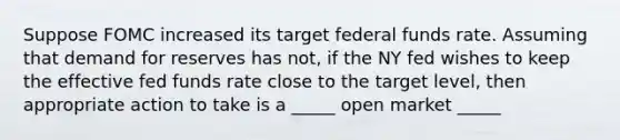 Suppose FOMC increased its target federal funds rate. Assuming that demand for reserves has not, if the NY fed wishes to keep the effective fed funds rate close to the target level, then appropriate action to take is a _____ open market _____