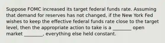 Suppose FOMC increased its target federal funds rate. Assuming that demand for reserves has not changed, if the New York Fed wishes to keep the effective federal funds rate close to the target level, then the appropriate action to take is a ________ open market ________, everything else held constant.