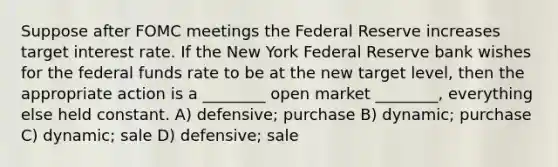 Suppose after FOMC meetings the Federal Reserve increases target interest rate. If the New York Federal Reserve bank wishes for the federal funds rate to be at the new target level, then the appropriate action is a ________ open market ________, everything else held constant. A) defensive; purchase B) dynamic; purchase C) dynamic; sale D) defensive; sale