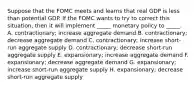 Suppose that the FOMC meets and learns that real GDP is less than potential GDP. If the FOMC wants to try to correct this situation, then it will implement _____ monetary policy to _____. A. contractionary; increase aggregate demand B. contractionary; decrease aggregate demand C. contractionary; increase short-run aggregate supply D. contractionary; decrease short-run aggregate supply E. expansionary; increase aggregate demand F. expansionary; decrease aggregate demand G. expansionary; increase short-run aggregate supply H. expansionary; decrease short-run aggregate supply