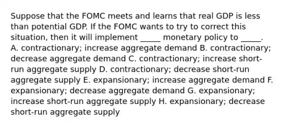 Suppose that the FOMC meets and learns that real GDP is less than potential GDP. If the FOMC wants to try to correct this situation, then it will implement _____ monetary policy to _____. A. contractionary; increase aggregate demand B. contractionary; decrease aggregate demand C. contractionary; increase short-run aggregate supply D. contractionary; decrease short-run aggregate supply E. expansionary; increase aggregate demand F. expansionary; decrease aggregate demand G. expansionary; increase short-run aggregate supply H. expansionary; decrease short-run aggregate supply