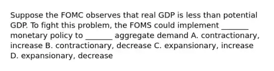 Suppose the FOMC observes that real GDP is <a href='https://www.questionai.com/knowledge/k7BtlYpAMX-less-than' class='anchor-knowledge'>less than</a> potential GDP. To fight this problem, the FOMS could implement _______ <a href='https://www.questionai.com/knowledge/kEE0G7Llsx-monetary-policy' class='anchor-knowledge'>monetary policy</a> to _______ aggregate demand A. contractionary, increase B. contractionary, decrease C. expansionary, increase D. expansionary, decrease