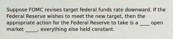 Suppose FOMC revises target federal funds rate downward. If the Federal Reserve wishes to meet the new target, then the appropriate action for the Federal Reserve to take is a ____ open market _____, everything else held constant.