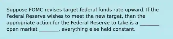 Suppose FOMC revises target federal funds rate upward. If the Federal Reserve wishes to meet the new target, then the appropriate action for the Federal Reserve to take is a ________ open market ________, everything else held constant.