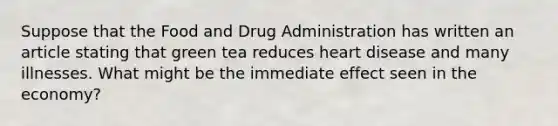 Suppose that the Food and Drug Administration has written an article stating that green tea reduces heart disease and many illnesses. What might be the immediate effect seen in the economy?