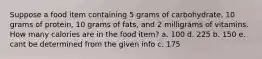 Suppose a food item containing 5 grams of carbohydrate, 10 grams of protein, 10 grams of fats, and 2 milligrams of vitamins. How many calories are in the food item? a. 100 d. 225 b. 150 e. cant be determined from the given info c. 175