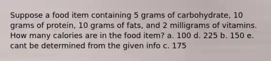 Suppose a food item containing 5 grams of carbohydrate, 10 grams of protein, 10 grams of fats, and 2 milligrams of vitamins. How many calories are in the food item? a. 100 d. 225 b. 150 e. cant be determined from the given info c. 175