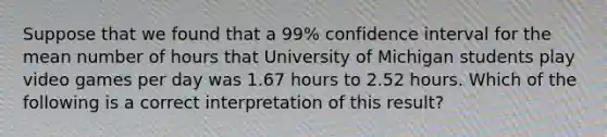 Suppose that we found that a 99% confidence interval for the mean number of hours that University of Michigan students play video games per day was 1.67 hours to 2.52 hours. Which of the following is a correct interpretation of this result?