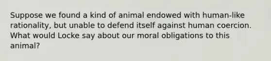 Suppose we found a kind of animal endowed with human-like rationality, but unable to defend itself against human coercion. What would Locke say about our moral obligations to this animal?