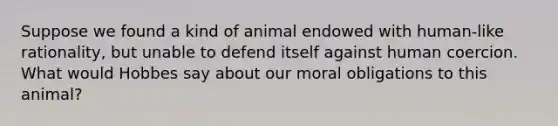 Suppose we found a kind of animal endowed with human-like rationality, but unable to defend itself against human coercion. What would Hobbes say about our moral obligations to this animal?