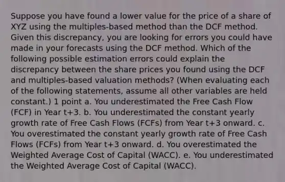 Suppose you have found a lower value for the price of a share of XYZ using the multiples-based method than the DCF method. Given this discrepancy, you are looking for errors you could have made in your forecasts using the DCF method. Which of the following possible estimation errors could explain the discrepancy between the share prices you found using the DCF and multiples-based valuation methods? (When evaluating each of the following statements, assume all other variables are held constant.) 1 point a. You underestimated the Free Cash Flow (FCF) in Year t+3. b. You underestimated the constant yearly growth rate of Free Cash Flows (FCFs) from Year t+3 onward. c. You overestimated the constant yearly growth rate of Free Cash Flows (FCFs) from Year t+3 onward. d. You overestimated the Weighted Average Cost of Capital (WACC). e. You underestimated the Weighted Average Cost of Capital (WACC).