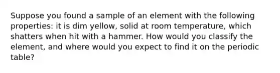 Suppose you found a sample of an element with the following properties: it is dim yellow, solid at room temperature, which shatters when hit with a hammer. How would you classify the element, and where would you expect to find it on the periodic table?