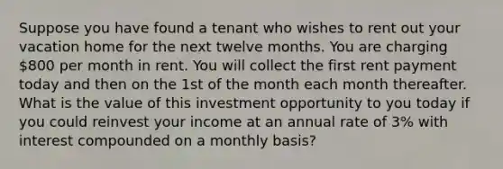 Suppose you have found a tenant who wishes to rent out your vacation home for the next twelve months. You are charging 800 per month in rent. You will collect the first rent payment today and then on the 1st of the month each month thereafter. What is the value of this investment opportunity to you today if you could reinvest your income at an annual rate of 3% with interest compounded on a monthly basis?