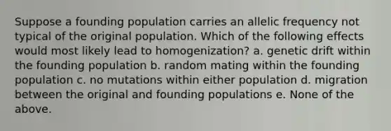 Suppose a founding population carries an allelic frequency not typical of the original population. Which of the following effects would most likely lead to homogenization? a. genetic drift within the founding population b. random mating within the founding population c. no mutations within either population d. migration between the original and founding populations e. None of the above.