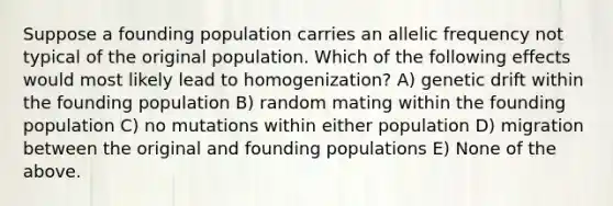 Suppose a founding population carries an allelic frequency not typical of the original population. Which of the following effects would most likely lead to homogenization? A) genetic drift within the founding population B) random mating within the founding population C) no mutations within either population D) migration between the original and founding populations E) None of the above.