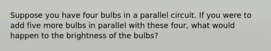 Suppose you have four bulbs in a parallel circuit. If you were to add five more bulbs in parallel with these four, what would happen to the brightness of the bulbs?