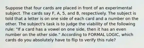 Suppose that four cards are placed in front of an experimental subject. The cards say F, A, 5, and 8, respectively. The subject is told that a letter is on one side of each card and a number on the other. The subject's task is to judge the viability of the following rule: "If a card has a vowel on one side, then it has an even number on the other side." According to FORMAL LOGIC, which cards do you absolutely have to flip to verify this rule?