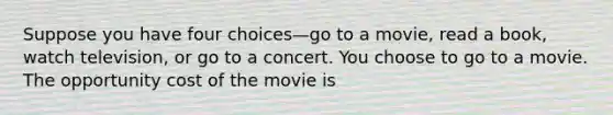 Suppose you have four choices—go to a movie, read a book, watch television, or go to a concert. You choose to go to a movie. The opportunity cost of the movie is