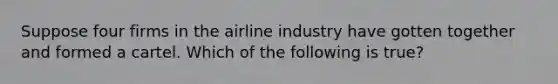 Suppose four firms in the airline industry have gotten together and formed a cartel. Which of the following is true?