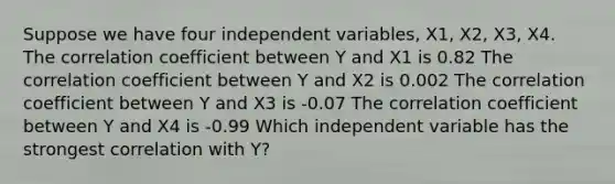 Suppose we have four independent variables, X1, X2, X3, X4. The correlation coefficient between Y and X1 is 0.82 The correlation coefficient between Y and X2 is 0.002 The correlation coefficient between Y and X3 is -0.07 The correlation coefficient between Y and X4 is -0.99 Which independent variable has the strongest correlation with Y?