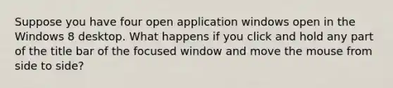 Suppose you have four open application windows open in the Windows 8 desktop. What happens if you click and hold any part of the title bar of the focused window and move the mouse from side to side?