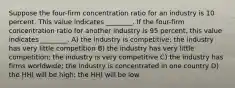 Suppose the four-firm concentration ratio for an industry is 10 percent. This value indicates ________. If the four-firm concentration ratio for another industry is 95 percent, this value indicates ________. A) the industry is competitive; the industry has very little competition B) the industry has very little competition; the industry is very competitive C) the industry has firms worldwide; the industry is concentrated in one country D) the HHI will be high; the HHI will be low