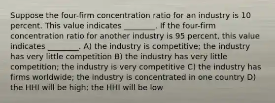 Suppose the four-firm concentration ratio for an industry is 10 percent. This value indicates ________. If the four-firm concentration ratio for another industry is 95 percent, this value indicates ________. A) the industry is competitive; the industry has very little competition B) the industry has very little competition; the industry is very competitive C) the industry has firms worldwide; the industry is concentrated in one country D) the HHI will be high; the HHI will be low