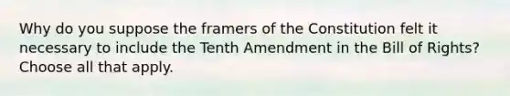 Why do you suppose the framers of the Constitution felt it necessary to include the Tenth Amendment in the Bill of Rights? Choose all that apply.