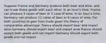 Suppose France and Germany produce both beer and wine, and can trade these goods with each other. In an hour's time, France can produce 3 cases of beer or 1 case of wine. In an hour's time, Germany can produce 12 cases of beer or 6 cases of wine. For both countries to gain from trade given the theory of comparative advantage. France should export beer and import wine Germany should export beer and import wine France should export both goods and not import Germany should export both goods and not import