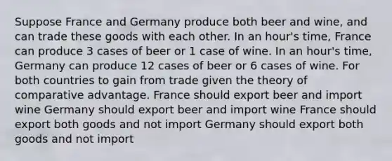 Suppose France and Germany produce both beer and wine, and can trade these goods with each other. In an hour's time, France can produce 3 cases of beer or 1 case of wine. In an hour's time, Germany can produce 12 cases of beer or 6 cases of wine. For both countries to gain from trade given the theory of comparative advantage. France should export beer and import wine Germany should export beer and import wine France should export both goods and not import Germany should export both goods and not import