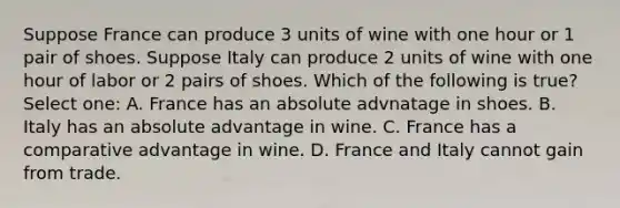 Suppose France can produce 3 units of wine with one hour or 1 pair of shoes. Suppose Italy can produce 2 units of wine with one hour of labor or 2 pairs of shoes. Which of the following is true? Select one: A. France has an absolute advnatage in shoes. B. Italy has an absolute advantage in wine. C. France has a comparative advantage in wine. D. France and Italy cannot gain from trade.