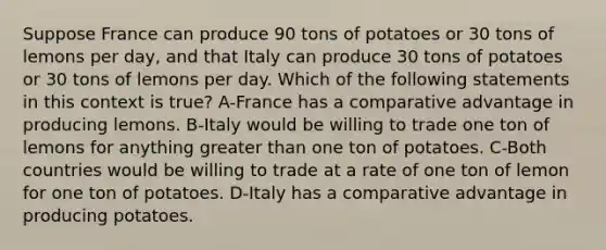 Suppose France can produce 90 tons of potatoes or 30 tons of lemons per day, and that Italy can produce 30 tons of potatoes or 30 tons of lemons per day. Which of the following statements in this context is true? A-France has a comparative advantage in producing lemons. B-Italy would be willing to trade one ton of lemons for anything greater than one ton of potatoes. C-Both countries would be willing to trade at a rate of one ton of lemon for one ton of potatoes. D-Italy has a comparative advantage in producing potatoes.