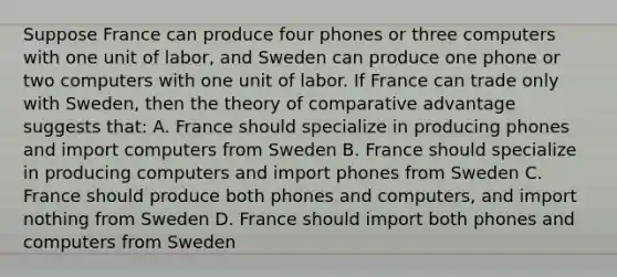 Suppose France can produce four phones or three computers with one unit of labor, and Sweden can produce one phone or two computers with one unit of labor. If France can trade only with Sweden, then the theory of comparative advantage suggests that: A. France should specialize in producing phones and import computers from Sweden B. France should specialize in producing computers and import phones from Sweden C. France should produce both phones and computers, and import nothing from Sweden D. France should import both phones and computers from Sweden