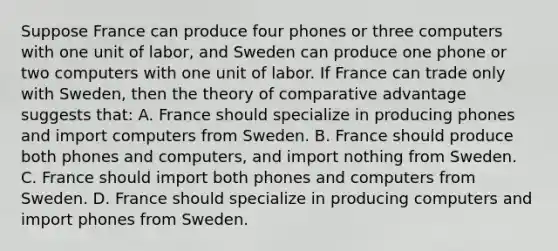 Suppose France can produce four phones or three computers with one unit of labor, and Sweden can produce one phone or two computers with one unit of labor. If France can trade only with Sweden, then the theory of comparative advantage suggests that: A. France should specialize in producing phones and import computers from Sweden. B. France should produce both phones and computers, and import nothing from Sweden. C. France should import both phones and computers from Sweden. D. France should specialize in producing computers and import phones from Sweden.