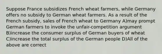 Suppose France subsidizes French wheat farmers, while Germany offers no subsidy to German wheat farmers. As a result of the French subsidy, sales of French wheat to Germany A)may prompt German farmers to invoke the unfair-competition argument B)increase the consumer surplus of German buyers of wheat C)increase the total surplus of the German people D)All of the above are correct