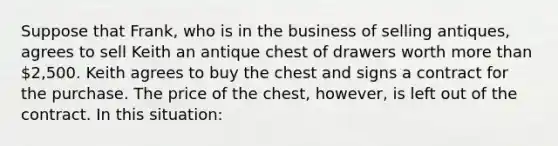 Suppose that Frank, who is in the business of selling antiques, agrees to sell Keith an antique chest of drawers worth more than 2,500. Keith agrees to buy the chest and signs a contract for the purchase. The price of the chest, however, is left out of the contract. In this situation: