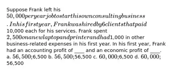 Suppose Frank left his 50,000 per year job to start his own consulting business. In his first year, Frank was hired by 6 clients that paid10,000 each for his services. Frank spent 2,500 on a new laptop and printer and had1,000 in other business-related expenses in his first year. In his first year, Frank had an accounting profit of ____ and an economic profit of ____. a. 56,500;6,500 b. 56,500;56,500 c. 60,000;6,500 d. 60,000;56,500