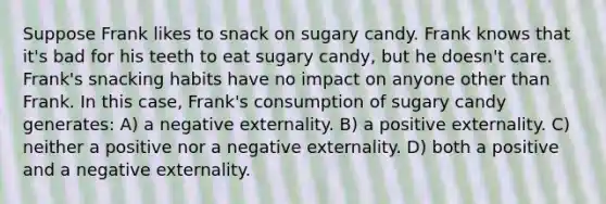 Suppose Frank likes to snack on sugary candy. Frank knows that it's bad for his teeth to eat sugary candy, but he doesn't care. Frank's snacking habits have no impact on anyone other than Frank. In this case, Frank's consumption of sugary candy generates: A) a negative externality. B) a positive externality. C) neither a positive nor a negative externality. D) both a positive and a negative externality.