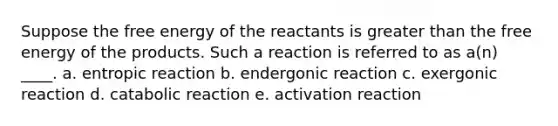 Suppose the free energy of the reactants is greater than the free energy of the products. Such a reaction is referred to as a(n) ____. a. entropic reaction b. endergonic reaction c. exergonic reaction d. catabolic reaction e. activation reaction