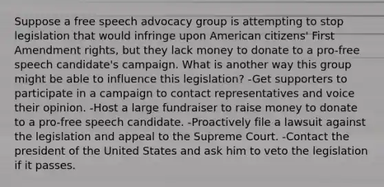 Suppose a free speech advocacy group is attempting to stop legislation that would infringe upon American citizens' First Amendment rights, but they lack money to donate to a pro-free speech candidate's campaign. What is another way this group might be able to influence this legislation? -Get supporters to participate in a campaign to contact representatives and voice their opinion. -Host a large fundraiser to raise money to donate to a pro-free speech candidate. -Proactively file a lawsuit against the legislation and appeal to the Supreme Court. -Contact the president of the United States and ask him to veto the legislation if it passes.